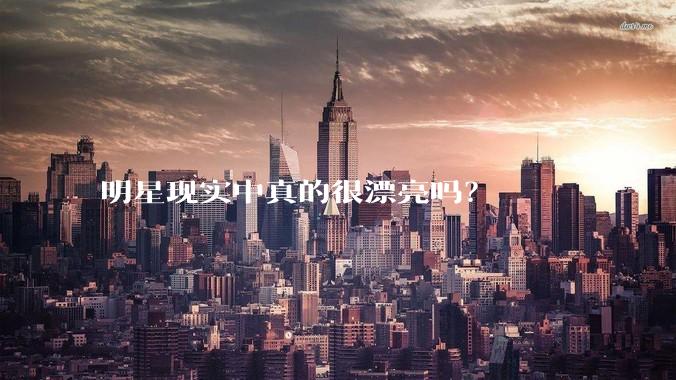 明星现实中真的很漂亮吗？
