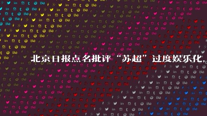 北京日报点名批评“苏超”过度娱乐化,它是否管的太宽了?为什么无良媒体不会被查封取缔?