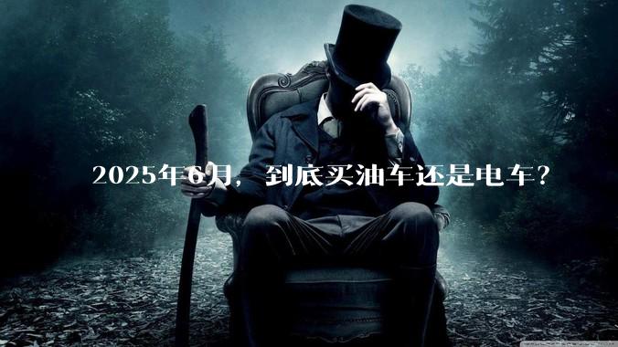 2025年6月,到底买油车还是电车?