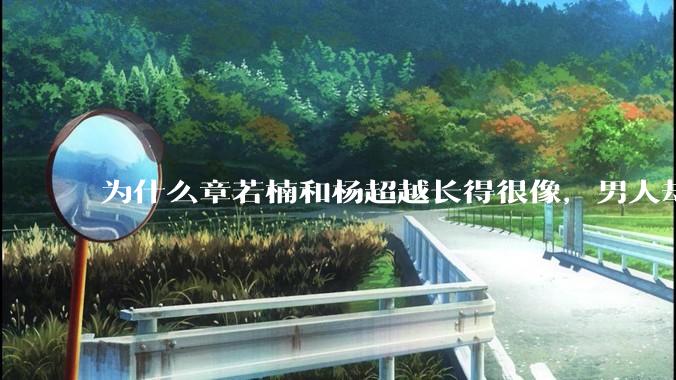 为什么章若楠和杨超越长得很像,男人却更喜欢章若楠,认为有女人味,而觉得杨超越像小女孩?